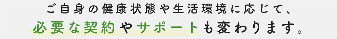ご自身の健康状態や生活環境に応じて、必要な契約やサポートも変わります。